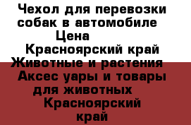 Чехол для перевозки собак в автомобиле › Цена ­ 500 - Красноярский край Животные и растения » Аксесcуары и товары для животных   . Красноярский край